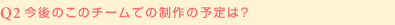Q2:今後のこのチームでの制作の予定は?