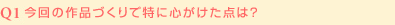 Q1:今回の作品づくりで特に心がけた点は？