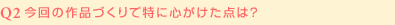 Q2:今回の作品づくりで特に心がけた点は？